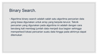 Binary Search.
◦ Algoritma binary search adalah salah satu algoritma pencarian data
yang biasa digunakan untuk array yang berpola terurut. Teknik
pencarian yang digunakan pada algoritma ini adalah dengan cara
berulang kali membagi jumlah data menjadi dua bagian sehingga
memperkecil lokasi pencarian suatu data hingga pada akhirnya dapat
ditemukan
 