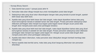 ◦ Konsep Binary Search:
1. Data diambil dari posisi 1 sampai posisi akhir N
2. Kemudian data akan dibagi menjadi dua untuk mendapatkan posisi data tengah
3. Selanjutnya data yang dicari akan dibandingkan dengan data yang berada di posisi tengah, apakah
lebih besar atau lebih kecil.
4. Apabila data yang dicari lebih besar dari data tengah, maka dapat dipastikan bahwa data yang
dicari kemungkinan berada di sebelah kanan dari data tengah. Proses pencarian selanjutnya akan
dilakukan pembagian data menjadi dua bagian pada bagian kanan dengan acuan posisi data
tengah akan menjadi posisi awal untuk pembagian tersebut.
5. Apabila data yang dicari lebih kecil dari data tengah, maka dapat dipastikan bahwa data yang dicari
kemungkinan berada di sebelah kiri dari data tengah. Proses pencarian selanjutnya akan dilakukan
pembagian data menjadi dua bagian pada bagian kiri. Dengan acuan posisi data tengah akan
menjadi posisi akhir untuk pembagian selanjutnya.
6. Apabila data belum ditemukan, maka pencarian akan dilanjutkan dengan kembali membagi data
menjadi dua
7. Namun apabila data bernilai sama, maka data yang dicari langsung ditemukan dan pencarian
dihentikan
 
