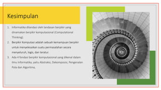 Kesimpulan
1. Informatika dilandasi oleh landasan berpikir yang
dinamakan berpikir komputasional (Computational
Thinking).
2. Berpikir Komputasi adalah sebuah kemampuan berpikir
untuk menyelesaikan suatu permasalahan secara
menyeluruh, logis, dan teratur.
3. Ada 4 fondasi berpikir komputasional yang dikenal dalam
ilmu Informatika, yaitu Abstraksi, Dekomposisi, Pengenalan
Pola dan Algoritma,
 