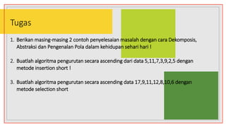 Tugas
1. Berikan masing-masing 2 contoh penyelesaian masalah dengan cara Dekomposis,
Abstraksi dan Pengenalan Pola dalam kehidupan sehari hari !
2. Buatlah algoritma pengurutan secara ascending dari data 5,11,7,3,9,2,5 dengan
metode insertion short !
3. Buatlah algoritma pengurutan secara ascending data 17,9,11,12,8,10,6 dengan
metode selection short
 