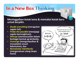 In a New BoxThinking
Meninggalkan kotak lama & memakai kotak baru
untuk berpikir.
• Doubt everything (meragukan
segala hal),
• Probe the possible (menjajagi
segala kemungkinan),
• Diverge (memencarkan dalam
berbagai bentuk yg berbeda),
• Converge (mengumpulkan &
menyeleksi sesuai
kebutuhan), dan
• Reevaluate relentlessly
(mengevaluasi ulang tanpa
henti)
 