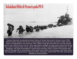 Operasi Overlord / pendaratan tentara Sekutu di Pantai Normandia, Perancis 6 Juni 1944.
Banyak analisis bahwa Jerman bisa memenangkan perang jika para pembantu Hitler saat itu
berani membangunkan dari tidurnya. Hitler adalah orang yg karismatik dan memiliki kendali
penuh atas militer Jerman saat itu. Hitler juga dikenal sebagai seorang yang temperamental dan
bisa marah meledak-ledak untuk sebuah kesalahan terkecil yang dilakukan bawahannya. Itulah
sebabnya, saat kabar kemungkinan mendaratnya pasukan sekutu di pantai Normandia pada
pukul 04.00 pagi tiba di markas besar Hitler pada 6 Juni 1944, tak seorang pun staf Hitler berani
membangunkan sang pemimpin (Kompas Online, 6/6/2014, “Andai Hitler Tak Tidur Saat Sekutu
Mendarat di Normandia”).
 