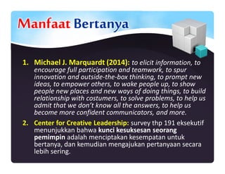 Manfaat Bertanya
1. Michael J. Marquardt (2014): to elicit information, to
encourage full participation and teamwork, to spur
innovation and outside-the-box thinking, to prompt new
ideas, to empower others, to wake people up, to show
people new places and new ways of doing things, to build
relationship with costumers, to solve problems, to help us
admit that we don’t know all the answers, to help us
become more confident communicators, and more.
2. Center for Creative Leadership: survey thp 191 eksekutif
menunjukkan bahwa kunci kesuksesan seorang
pemimpin adalah menciptakan kesempatan untuk
bertanya, dan kemudian mengajukan pertanyaan secara
lebih sering.
 