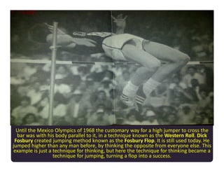 Until the Mexico Olympics of 1968 the customary way for a high jumper to cross the
bar was with his body parallel to it, in a technique known as the Western Roll. Dick
Fosbury created jumping method known as the Fosbury Flop. It is still used today. He
jumped higher than any man before, by thinking the opposite from everyone else. This
example is just a technique for thinking, but here the technique for thinking became a
technique for jumping, turning a flop into a success.
 
