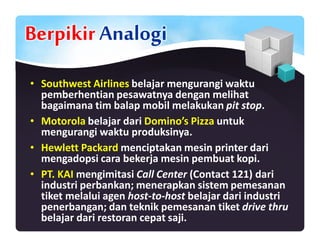 Berpikir Analogi
• Southwest Airlines belajar mengurangi waktu
pemberhentian pesawatnya dengan melihat
bagaimana tim balap mobil melakukan pit stop.
• Motorola belajar dari Domino’s Pizza untuk
mengurangi waktu produksinya.
• Hewlett Packard menciptakan mesin printer dari
mengadopsi cara bekerja mesin pembuat kopi.
• PT. KAI mengimitasi Call Center (Contact 121) dari
industri perbankan; menerapkan sistem pemesanan
tiket melalui agen host-to-host belajar dari industri
penerbangan; dan teknik pemesanan tiket drive thru
belajar dari restoran cepat saji.
 