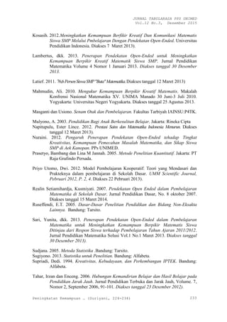 JURNAL TABULARASA PPS UNIMED
Vol.12 No.3, Desember 2015
Peningkatan Kemampuan … (Suriyani, 224-234) 233
Kosasih. 2012.Meningkatkan Kemampuan Berfikir Kreatif Dan Komunikasi Matematis
Siswa SMP Melalui Pmbelajaran Dengan Pendekatan Open-Ended. Universitas
Pendidikan Indonesia. Diakses 7 Maret 2013).
Lambertus, dkk. 2013. Penerapan Pendekatan Open-Ended untuk Meningkatkan
Kemampuan Berpikir Kreatif Matematik Siswa SMP. Jurnal Pendidikan
Matematika Volume 4 Nomor 1 Januari 2013. Diakses tanggal 30 Desember
2013.
Latief. 2011. 76,6PersenSiswaSMP"Buta"Matematika.Diakses tanggal 12 Maret 2013)
Mahmudin, Ali. 2010. Mengukur Kemampuan Berpikir Kreatif Matematis. Makalah
Konfrensi Nasional Matematika XV. UNIMA Manado 30 Juni-3 Juli 2010.
Yogyakarta: Universitas Negeri Yogyakarta. Diakses tanggal 25 Agustus 2013.
Masganti dan Usiono. Senam Otak dan Pembelajaran. Fakultas Tarbiyah IAINSU:P4TK.
Mulyono, A. 2003. Pendidikan Bagi Anak Berkesulitan Belajar. Jakarta: Rineka Cipta
Napitupulu, Ester Lince. 2012. Prestasi Sains dan Matematika Indonesia Menurun. Diakses
tanggal 12 Maret 2013).
Nuraini. 2012. Pengaruh Penerapan Pendekatan Open-Ended tehadap Tingkat
Kreativitas, Kemampuan Pemecahan Masalah Matematika, dan Sikap Siswa
SMP di Aek Kanopan. PPs UNIMED.
Prasetyo, Bambang dan Lina M Jannah. 2005. Metode Penelitian Kuantitatif. Jakarta: PT
Raja Grafindo Persada.
Priyo Utomo, Dwi. 2012. Model Pembelajaran Kooperatif: Teori yang Mendasari dan
Prakteknya dalam pembelajaran di Sekolah Dasar. UMM Scientific Journal,
Pebruari 2012, P. 2, 4. Diakses 22 Pebruari 2013).
Realin Setiamihardja, Kusmiyati. 2007. Pendekatan Open Ended dalam Pembelajaran
Matematika di Sekolah Dasar. Jurnal Pendidikan Dasar, No. 8 oktober 2007.
Diakses tanggal 15 Maret 2014.
Ruseffendi, E.T. 2005. Dasar-Dasar Penelitian Pendidikan dan Bidang Non-Eksakta
Lainnya. Bandung: Tarsito.
Sari, Yunita, dkk. 2013. Penerapan Pendekatan Open-Ended dalam Pembelajaran
Matematika untuk Meningkatkan Kemampuan Berpikir Matematis Siswa
Ditinjau dari Respon Siswa terhadap Pembelajaran Tahun Ajaran 2011/2012.
Jurnal Pendidikan Matematika Solusi Vol.1 No.1 Maret 2013. Diakses tanggal
esem er ).
Sudjana. 2005. Metoda Statistika .Bandung: Tarsito.
Sugiyono. 2013. Statistika untuk Penelitian. Bandung: Alfabeta.
Supriadi, Dedi. 1994. Kreativitas, Kebudayaan, dan Perkembangan IPTEK. Bandung:
Alfabeta.
Tahar, Irzan dan Enceng. 2006. Hubungan Kemandirian Belajar dan Hasil Belajar pada
Pendidikan Jarak Jauh. Jurnal Pendidikan Terbuka dan Jarak Jauh, Volume. 7,
Nomor 2, September 2006, 91-101. iakses tanggal esem er ).
 