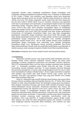 JURNAL TABULARASA PPS UNIMED
Vol.12 No.3, Desember 2015
Peningkatan Kemampuan … (Suriyani, 224-234) 225
mengetahui interaksi antara pendekatan pembelajaran dengan kemampuan awal
matematika terhadap peningkatan kemandirian belajar siswa. Penelitian ini dilaksanakan
di MTs Negeri 2 Medan. Jenis penelitian yang digunakan adalah kuasi eksperimen
dengan desain kelompok kontrol non-ekivalen. Populasi dalam penelitian ini terdiri dari
seluruh siswa kelas VIII dengan mengambil sampel empat kelas (dua kelas eksperimen
dan dua kelas kontrol) melalui teknik Purposive Sampling. Instrumen yang digunakan
terdiri dari tes kemampuan awal matematika, tes kemampuan berpikir kreatif, dan angket
kemandirian belajar. Pengujian hipotesis statistik dalam penelitian ini menggunakan
rumus ANAVA Dua Jalan. Hasil penelitian menunjukkan bahwa (1) peningkatan
kemampuan berpikir kreatif siswa yang diajar menggunakan pembelajaran matematika
dengan pendekatan Open-Ended lebih baik daripada yang diajar dengan pembelajaran
konvensional, (2) peningkatan kemandirian belajar siswa yang diajar menggunakan
pembelajaran matematika dengan pendekatan Open-Ended lebih baik daripada yang
diajar dengan pembelajaran konvensional, (3) tidak terdapat interaksi antara pendekatan
pembelajaran dengan kemampuan awal matematika siswa terhadap peningkatan
kemampuan berpikir kreatif siswa, dan (4) tidak terdapat interaksi antara pendekatan
pembelajaran dengan kemampuan awal matematika siswa terhadap peningkatan
kemandirian belajar siswa. Berdasarkan temuan penelitian pendekatan Open-Ended
dapat direkomendasikan menjadi salah satu pendekatan pembelajaran yang digunakan di
sekolah utamanya untuk mencapai kompetensi berpikir kreatif dan kemandirian belajar.
Kata Kunci: Pendekatan Open-Ended, Berpikir Kreatif, dan Kemandirian Belajar
A. Pendahuluan
Matematika memiliki peranan yang sangat penting dalam kehidupan sehari-hari.
Berbagai bentuk simbol matematis digunakan manusia sebagai alat bantu dalam
perhitungan, penilaian, pengukuran, perencanaan, dan peramalan. Cornelius (Mulyono,
2003:253) mengemukakan bahwa ada lima alasan mengapa matematika perlu dipelajari
yaitu:” 1) matematika merupakan sarana berpikir yang jelas dan logis, 2) sarana
memecahkan masalah kehidupan sehari-hari, 3) sarana mengenal pola-pola hubungan
dan generalisasi pengalaman, 4) sarana untuk mengembangkan kreativitas, dan 5) sarana
untuk meningkatkan kesadaran terhadap budaya”. Secara singkat matematika merupakan
mata pelajaran yang melatih anak untuk berpikir rasional, logis, cermat, jujur dan
sistematis. Pola pikir yang demikian sebagai suatu yang perlu dimiliki siswa sebagai
bekal dalam kehidupan sehari-hari.
Selain itu matematika juga memiliki beberapa tujuan penting yang termuat dalam
Peraturan Menteri pendidikan Nasional Republik Indonesia No. 22 Tahun 2006 tentang
Standart Isi untuk satuan Pendidikan Dasar dan Menengah tentang tujuan tiap pelajaran.
Mata pelajaran matematika bertujuan agar peserta didik memiliki kemampuan sebagai
berikut:1)Memahami konsep matematika, menjelaskan keterkaitan antar konsep, dan
mengaplikasikan konsep atau algoritma secara luwes, akurat, efisien, dan tepat, dalam
pemecahan masalah, 2) menggunakan penalaran pada pola dan sifat, melakukan
manipulasi matematika dalam membuat generalisasi, menyusun bukti, atau menjelaskan
gagasan dan pernyataan matematika, 3) memecahkan masalah yang meliputi kemampuan
memahami masalah, merancang model matematika, menyelesaikan model dan
menafsirkan solusi yang diperoleh, 4) mengkomunikasikan gagasan dengan simbol,
tabel, diagram, atau media lain untuk memperjelas keadaan atau masalah. 5) memiliki
sikap menghargai kegunaan matematika dalam kehidupan, yaitu memiliki rasa ingin
 