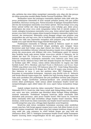 JURNAL TABULARASA PPS UNIMED
Vol.12 No.3, Desember 2015
Peningkatan Kemampuan … (Suriyani, 224-234) 226
tahu, perhatian dan minat dalam mempelajari matematika serta sikap ulet dan percaya
diri dalam pemecahan masalah (Badan Standar Nasional Pendidikan, 2006:140).
Berdasarkan tujuan dari pentingnya matematika dipelajari maka tidak salah jika
proses pembelajaran matematika di kelas menjadi perhatian penting oleh para pelaku
pendidikan, khususnya seorang guru. Namun kenyataan di lapangan menunjukkan bahwa
aktivitas dan kemampuan matematika siswa belum optimal. Aktivitas belajar siswa yang
belum optimal terlihat dari sikap ketergantungan siswa terhadap guru dalam proses
pembelajaran dan minat siswa untuk mengerjakan latihan baik di sekolah maupun di
rumah, sedangkan kemampuan matematika siswa yang belum optimal dapat dilihat dari
prestasi siswa baik di kelas maupun dalam kompetisi-kompetisi matematika tingkat local,
nasional, dan internasional. Matematika sering dianggap sebagai mata pelajaran yang
menjenuhkan dan sulit bagi siswa. Hal ini berakibat pada rendahnya hasil belajar siswa.
Padahal mau tidak mau matematika merupakan mata pelajaran yang wajib diberikan
kepada siswa sejak Sekolah Dasar hingga Sekolah Menengah Atas.
Pembelajaran matematika di beberapa sekolah di Indonesia sejauh ini masih
didominasi pembelajaran konvensional dengan paradigma guru mengajar hanya
berorientasi pada hasil belajar yang dapat diamati dan diukur. Siswa pasif dan guru
cenderung memindahkan informasi sebanyak-banyaknya kepada siswa sehingga konsep,
prinsip dan aturan-aturan sulit difahami oleh siswa. Pembelajaran seperti ini tentunya
akan berakibat buruk pada prestasi belajar siswa-siswa sekolah di Indonesia, hal ini
terbukti dari hasil The Program for International Student Assessment 2010, posisi
Indonesia mengenaskan, kemampuan matematika siswa Indonesia yaitu hanya juara
ketiga dari bawah. Indonesia hanya lebih baik daripada Kirgistan dan Panama. Kondisi
itu bertahan sejak 2003. Artinya, selama sebelas tahun,kondisi itu stagnan atau tidak
berubah (Latief, 2011). Demikian pula hasil Trends in Mathematics and Science Study
(TIMSS) yang diikuti siswa kelas VIII Indonesia tahun 2011. Untuk bidang Matematika,
Indonesia berada di urutan ke-38 dengan skor 386 dari 42 negara yang siswanya dites.
Skor Indonesia ini turun 11 poin dari penilaian tahun 2007 (Napitupulu, 2012).
Kenyataan ini menunjukkan kemampuan matematis yang dimiliki siswa di Indonesia
jauh berada dibawah negara-negara lain. Apabila kita ingin bersaing dengan negara lain
maka perlu perubahan pola pembelajaran dan pola pendidikan terutama pada pelajaran
matematika dengan memberikan perlakuan-perlakuan serta penekanan-penekanan
tertentu dalam pembelajaran. Salah satunya adalah kemampuan berpikir kreatif dan
mempertimbangkan aspek afektif dalam diri siswa seperti halnya kemandirian belajar
siswa.
Apakah terdapat kreativitas dalam matematika? Menurut Pehnoken (dalam Ali
Mahmudin,2010:3), kreativitas tidak hanya terjadi pada bidang-bidang tertentu, seperti
seni, sastra, atau sains, melainkan juga ditemukan dalam berbagai bidang kehidupan,
termasuk matematika. Pembahasan mengenai kreativitas dalam matematika lebih
ditekankan pada prosesnya, yakni proses berpikir kreatif. Oleh karena itu, kreativitas
dalam matematika lebih tepat diistilahkan sebagai berpikir kreatif matematis. Meski
demikian, istilah kreativitas dalam matematika atau berpikir kreatif matematis dipandang
memiliki pengertian yang sama, sehingga dapat digunakan secara bergantian.
Kreativitas pada intinya merupakan kemampuan seseorang untuk melahirkan
sesuatu yang baru, baik berupa gagasan maupun karya nyata, baik dalam bentuk ciri-ciri
aptitude maupun nonaptitude, baik dalam karya baru maupun kombinasi dengan hal-hal
yang sudah ada, yang semuanya itu relatif berbeda dengan apa yang telah ada
sebelumnya (Reni, 2001:5). Sedangkan kemampuan berpikir kreatif adalah kemampuan
berpikir seseorang dalam mengembangkan ide-ide atau gagasan yang bersifat lancar
 