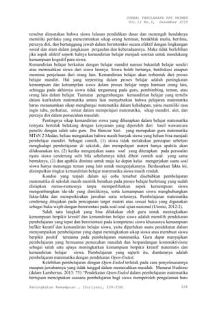 JURNAL TABULARASA PPS UNIMED
Vol.12 No.3, Desember 2015
Peningkatan Kemampuan … (Suriyani, 224-234) 228
tersebut dinyatakan bahwa siswa lulusan pendidikan dasar dan menengah hendaknya
memiliki perilaku yang mencerminkan sikap orang beriman, berakhlak mulia, berilmu,
percaya diri, dan bertanggung jawab dalam berinteraksi secara efektif dengan lingkungan
sosial dan alam dalam jangkauan pergaulan dan keberadaannya. Maka tidak berlebihan
jika aspek afektif seperti halnya kemandirian belajar menjadi sorotan untuk mendukung
kemampuan kognitif para siswa.
Kemandirian belajar berkaitan dengan belajar mandiri namun bukanlah belajar sendiri
atau memisahkan siswa dari siswa lainnya. Siswa boleh bertanya, berdiskusi ataupun
meminta penjelasan dari orang lain. Kemandirian belajar akan terbentuk dari proses
belajar mandiri. Hal yang terpenting dalam proses belajar adalah peningkatan
kemampuan dan ketrampilan siswa dalam proses belajar tanpa bantuan orang lain,
sehingga pada akhirnya siswa tidak tergantung pada guru, pembimbing, teman, atau
orang lain dalam belajar. Tuntutan pengembangan kemandirian belajar yang tertulis
dalam kurikulum matematika antara lain menyebutkan bahwa pelajaran matematika
harus menanamkan sikap menghargai matematika dalam kehidupan, yaitu memiliki rasa
ingin tahu, perhatian, minat dalam mempelajari matematika, sikap mandiri, ulet, dan
percaya diri dalam pemecahan masalah.
Pentingnya sikap kemandirian siswa yang diharapkan dalam belajar matematika
ternyata bertolak belakang dengan kenyataan yang diperoleh dari hasil wawancara
peneliti dengan salah satu guru Ibu Hanizar Sari yang merupakan guru matematika
MTsN 2 Medan, beliau mengatakan bahwa masih banyak siswa yang belum bisa menjadi
pembelajar mandiri. Sebagai contoh, (1) siswa tidak melakukan persiapan sebelum
menghadapi pembelajaran di sekolah, dan mempelajari materi hanya apabila akan
dilaksanakan tes, (2) ketika mengerjakan suatu soal yang diterapkan pada persoalan
nyata siswa cenderung sulit bila sebelumnya tidak diberi contoh soal yang sama
bentuknya, (3) dan apabila diminta untuk maju ke depan kelas mengerjakan suatu soal
siswa hanya menunggu teman yang lain untuk mengerjakannya. Berdasarkan fakta ini,
disimpulkan tingkat kemandirian belajar matematika siswa masih rendah.
Kondisi yang terjadi dalam uji coba tersebut disebabkan pembelajaran
matematika di sekolah masih menitik beratkan pada proses belajar berhitung yang sudah
disiapkan rumus-rumusnya tanpa memperlihatkan aspek kemampuan siswa
mengembangkan ide-ide yang dimilikinya, serta kemampuan siswa menghubungkan
fakta-fakta dan memperkirakan jawaban serta solusinya. Pembelajaran matematika
cenderung ditujukan pada pencapaian target materi atau sesuai buku yang digunakan
sebagai buku wajib dengan berorientasi pada soal-soal ujian nasional (Utomo, 2012:2).
Salah satu langkah yang bisa dilakukan oleh guru untuk meningkatkan
kemampuan berpikir kreatif dan kemandirian belajar siswa adalah memilih pendekatan
pembelajaran yang tepat dan berorientasi pada kompetensi siswa khususnya kemampuan
befikir kreatif dan kemandirian belajar siswa, yaitu diperlukan suatu pendekatan dalam
menyampaikan pembelajaran yang dapat meningkatkan sikap siswa atau membuat siswa
berpikir positif terutama pada pembelajaran matematika. Guru dapat menyajikan
pembelajaran yang bernuansa pemecahan masalah dan berpandangan konstruktivisme
sebagai salah satu upaya meningkatkan kemampuan berpikir kreatif matematis dan
kemandirian belajar siswa. Pembelajaran yang seperti itu, diantaranya adalah
pembelajaran matematika dengan pendekatan Open-Ended.
Kelebihan pembelajaran dengan Open-Ended terletak pada cara penyelesaiannya
maupun jawabannya yang tidak tunggal dalam memecahkan masalah. Menurut Hudiono
(dalam Lambertus, 2013: 75) “Pendekatan Open-Ended dalam pembelajaran matematika
bertujuan menciptakan suasana pembelajaran bagi siswa memperoleh pengalaman baru
 