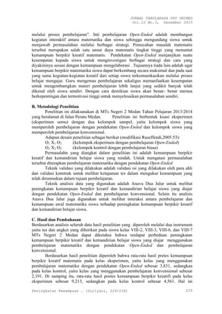JURNAL TABULARASA PPS UNIMED
Vol.12 No.3, Desember 2015
Peningkatan Kemampuan … (Suriyani, 224-234) 229
melalui proses pembelajaran”. Inti pembelajaran Open-Ended adalah membangun
kegiatan interaktif antara matematika dan siswa sehingga mengundang siswa untuk
menjawab permasalahan melalui berbagai strategi. Pemecahan masalah matematis
tersebut merupakan salah satu unsur daya matematis tingkat tinggi yang menuntut
kemampuan berpikir kreatif matematis. Pendekatan Open-Ended menjanjikan suatu
kesempatan kepada siswa untuk menginvestigasi berbagai strategi dan cara yang
diyakininya sesuai dengan kemampuan mengelaborasi . Tujuannya tiada lain adalah agar
kemampuan berpikir matematika siswa dapat berkembang secara maksimal dan pada saat
yang sama kegiatan-kegiatan kreatif dari setiap siswa terkomunikasikan melalui proses
belajar mengajar. Guru mengemas pembelajaran sekaligus memanfaatkan kesempatan
untuk mengembamgkan materi pembelajaran lebih lanjut yang sedikit banyak telah
dikenal oleh siswa sendiri. Dengan cara demikian siswa akan benar- benar merasa
berkepentingan dan termotivasi tinggi untuk menyelesaikan permasalahan sendiri.
B. Metodologi Penelitian
Penelitian ini dilaksanakan di MTs Negeri 2 Medan Tahun Pelajaran 2013/2014
yang beralamat di Jalan Peratu Medan. Penelitian ini berbentuk kuasi eksperimen
(eksperimen semu) dengan dua kelompok sampel, yaitu kelompok siswa yang
memperoleh pembelajaran dengan pendekatan Open-Ended dan kelompok siswa yang
memperoleh pembelajaran konvensional.
Adapun desain penelitian sebagai berikut (modifikasi Ruseffendi,2005:53):
O1 X1 O2 :(kelompok eksperimen dengan pembelajaran Open-Ended)
O1 X2 O2 :(kelompok kontrol dengan pembelajaran biasa)
Permasalahn yang diangkat dalam penelitian ini adalah kemampuan berpikir
kreatif dan kemandirian belajar siswa yang rendah. Untuk mengatasi permasalahan
tersebut diterapkan pembelajaran matematika dengan pendekatan Open-Ended.
Teknik validasi yang dilakukan adalah validasi isi yang dilakukan oleh para ahli
dan validasi konstruk untuk melihat ketajaman tes dalam mengukur kemampuan yang
telah dirumuskan dalam tujuan pembelajaran.
Teknik analisis data yang digunakan adalah Anava Dua Jalur untuk melihat
peningkatan kemampuan berpikir kreatif dan kemandirian belajar siswa yang diajar
dengan pendekatan Open-Ended dan pembelajaran konvensional. Selain itu analisis
Anava Dua Jalur juga digunakan untuk melihat interaksi antara pembelajaran dan
kemampuan awal matematika siswa terhadap peningkatan kemampuan berpikir kreatif
dan kemandirian belajar siswa.
C. Hasil dan Pembahasan
Berdasarkan analisis seluruh data hasil penelitian yang diperoleh melalui dua instrument
yaitu tes dan angket yang diberikan pada siswa kelas VIII-2, VIII-3, VIII-6, dan VIII-7
MTs Negeri 2 Medan dapat diketahui bahwa terdapat perbedaan peningkatan
kemampuan berpikir kreatif dan kemandirian belajar siswa yang diajar menggunakan
pembelajaran matematika dengan pendekatan Open-Ended dan pembelajaran
konvensional.
Berdasarkan hasil penelitian diperoleh bahwa rata-rata hasil pretes kemampuan
berpikir kreatif matematis pada kelas eksperimen, yaitu kelas yang menggunakan
pembalajaran matematika dengan pendekatan Open-Ended sebesar 3,831, sedangkan
pada kelas kontrol, yaitu kelas yang menggunakan pembelajaran konvensional sebesar
2,191. Di samping itu, rata-rata hasil postes kemampuan berpikir kreatifi pada kelas
eksperimen sebesar 9,213, sedangkan pada kelas kontrol sebesar 4,561. Hal ini
 