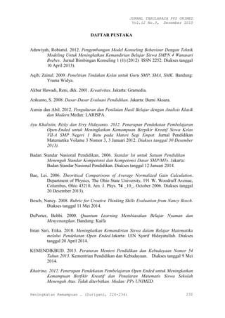 JURNAL TABULARASA PPS UNIMED
Vol.12 No.3, Desember 2015
Peningkatan Kemampuan … (Suriyani, 224-234) 232
DAFTAR PUSTAKA
Adawiyah, Robiatul. 2012. Pengembangan Model Konseling Behaviour Dengan Teknik
Modeling Untuk Meningkatkan Kemandirian Belajar Siswa SMPN 4 Wanasari
Brebes. Jurnal Bimbingan Konseling 1 (1) (2012) ISSN 2252. Diakses tanggal
10 April 2013).
Aqib, Zainal. 2009. Penelitian Tindakan Kelas untuk Guru SMP, SMA, SMK. Bandung:
Yrama Widya.
Akbar Hawadi, Reni, dkk. 2001. Kreativitas. Jakarta: Gramedia.
Arikunto, S. 2008. Dasar-Dasar Evaluasi Pendidikan. Jakarta: Bumi Aksara.
Asmin dan Abil. 2012. Pengukuran dan Penilaian Hasil Belajar dengan Analisis Klasik
dan Modern.Medan: LARISPA.
Ayu Khalistin, Rizky dan Erry Hidayanto. 2012. Penerapan Pendekatan Pembelajaran
Open-Ended untuk Meningkatkan Kemampuan Berpikir Kreatif Siswa Kelas
VII-A SMP Negeri 1 Batu pada Materi Segi Empat. Jurnal Pendidikan
Matematika Volume 3 Nomor 3, 3 Januari 2012. Diakses tanggal 30 Desember
2013).
Badan Standar Nasional Pendidikan, 2006. Standar Isi untuk Satuan Pendidikan
Menengah Standar Kompetensi dan Kompetensi Dasar SMP/MTs. Jakarta:
Badan Standar Nasional Pendidikan. Diakses tanggal 12 Januari 2014.
Bao, Lei. 2006. Theoritical Comparisons of Average Normalized Gain Calculation.
Department of Physics, The Ohio State University, 191 W. Woodruff Avenue,
Columbus, Ohio 43210, Am. J. Phys. 74 _10_, October 2006. Diakses tanggal
20 Desember 2013).
Bosch, Nancy. 2008. Rubric for Creative Thinking Skills Evaluation from Nancy Bosch.
Diakses tanggal 11 Mei 2014.
DePorter, Bobbi. 2000. Quantum Learning Membiasakan Belajar Nyaman dan
Menyenangkan. Bandung: Kaifa
Intan Sari, Etika. 2010. Meningkatkan Kemandirian Siswa dalam Belajar Matematika
melalui Pendekatan Open Ended.Jakarta: UIN Syarif Hidayatullah. Diakses
tanggal 20 April 2014.
KEMENDIKBUD. 2013. Peraturan Menteri Pendidikan dan Kebudayaan Nomor 54
Tahun 2013. Kementrian Pendidikan dan Kebudayaan. Diakses tanggal 9 Mei
2014.
Khairina. 2012. Penerapan Pendekatan Pembelajaran Open Ended untuk Meningkatkan
Kemampuan Berfikir Kreatif dan Penalaran Matematis Siswa Sekolah
Menengah Atas. Tidak diterbitkan: Medan: PPs UNIMED.
 