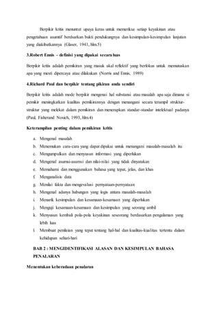 Berpikir kritis menuntut upaya keras untuk memeriksa setiap keyakinan atau
pengetahuan asumtif berdsarkan bukti pendukungnya dan kesimpulan-kesimpulan lanjutan
yang diakibatkannya (Glaser, 1941, hlm.5)
3.Robert Ennis – definisi yang dipakai secara luas
Berpikir kritis adalah pemikiran yang masuk akal reflektif yang berfokus untuk memutuskan
apa yang mesti dipercaya atau dilakukan (Norris and Ennis, 1989)
4.Richard Paul dan berpikir tentang pikiran anda sendiri
Berpikir kritis adalah mode berpikir mengenai hal substansi atau masalah apa saja dimana si
pemikir meningkatkan kualitas pemikirannya dengan menangani secara terampil struktur-
struktur yang melekat dalam pemikiran dan menerapkan standar-standar intelektual padanya
(Paul, Fisherand Nosich, 1993, hlm.4)
Keterampilan penting dalam pemikiran kritis
a. Mengenal masalah
b. Menemukan cara-cara yang dapat dipakai untuk menangani masalah-masalah itu
c. Mengumpulkan dan menyusun informasi yang diperlukan
d. Mengenal asumsi-asumsi dan nilai-nilai yang tidak dinyatakan
e. Memahami dan menggunakan bahasa yang tepat, jelas, dan khas
f. Menganalisis data
g. Menilai fakta dan mengevalusi pernyataan-pernyataan
h. Mengenal adanya hubungan yang logis antara masalah-masalah
i. Menarik kesimpulan dan kesamaan-kesamaan yang diperlukan
j. Menguji kesamaan-kesamaan dan kesimpulan yang seorang ambil
k. Menyusun kembali pola-pola keyakinan seseorang berdasarkan pengalaman yang
lebih luas
l. Membuat penilaian yang tepat tentang hal-hal dan kualitas-kualitas tertentu dalam
kehidupan sehari-hari
BAB 2 : MENGIDENTIFIKASI ALASAN DAN KESIMPULAN BAHASA
PENALARAN
Menentukan keberadaan penalaran
 