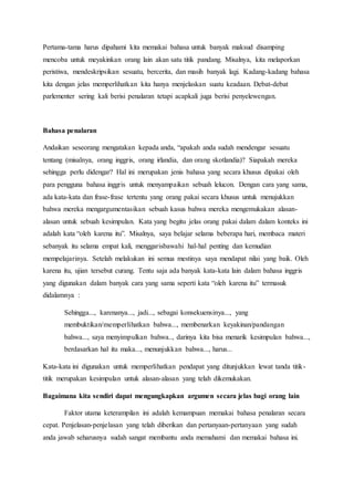 Pertama-tama harus dipahami kita memakai bahasa untuk banyak maksud disamping
mencoba untuk meyakinkan orang lain akan satu titik pandang. Misalnya, kita melaporkan
peristiwa, mendeskripsikan sesuatu, bercerita, dan masih banyak lagi. Kadang-kadang bahasa
kita dengan jelas memperlihatkan kita hanya menjelaskan suatu keadaan. Debat-debat
parlementer sering kali berisi penalaran tetapi acapkali juga berisi penyelewengan.
Bahasa penalaran
Andaikan seseorang mengatakan kepada anda, “apakah anda sudah mendengar sesuatu
tentang (misalnya, orang inggris, orang irlandia, dan orang skotlandia)? Siapakah mereka
sehingga perlu didengar? Hal ini merupakan jenis bahasa yang secara khusus dipakai oleh
para pengguna bahasa inggris untuk menyampaikan sebuah lelucon. Dengan cara yang sama,
ada kata-kata dan frase-frase tertentu yang orang pakai secara khusus untuk menujukkan
bahwa mereka mengargumentasikan sebuah kasus bahwa mereka mengemukakan alasan-
alasan untuk sebuah kesimpulan. Kata yang begitu jelas orang pakai dalam dalam konteks ini
adalah kata “oleh karena itu”. Misalnya, saya belajar selama beberapa hari, membaca materi
sebanyak itu selama empat kali, menggarisbawahi hal-hal penting dan kemudian
mempelajarinya. Setelah melakukan ini semua mestinya saya mendapat nilai yang baik. Oleh
karena itu, ujian tersebut curang. Tentu saja ada banyak kata-kata lain dalam bahasa inggris
yang digunakan dalam banyak cara yang sama seperti kata “oleh karena itu” termasuk
didalamnya :
Sehingga..., karenanya..., jadi..., sebagai konsekuensinya..., yang
membuktikan/memperlihatkan bahwa..., membenarkan keyakinan/pandangan
bahwa..., saya menyimpulkan bahwa.., darinya kita bisa menarik kesimpulan bahwa...,
berdasarkan hal itu maka..., menunjukkan bahwa..., harus...
Kata-kata ini digunakan untuk memperlihatkan pendapat yang ditunjukkan lewat tanda titik-
titik merupakan kesimpulan untuk alasan-alasan yang telah dikemukakan.
Bagaimana kita sendiri dapat mengungkapkan argumen secara jelas bagi orang lain
Faktor utama keterampilan ini adalah kemampuan memakai bahasa penalaran secara
cepat. Penjelasan-penjelasan yang telah diberikan dan pertanyaan-pertanyaan yang sudah
anda jawab seharusnya sudah sangat membantu anda memahami dan memakai bahasa ini.
 