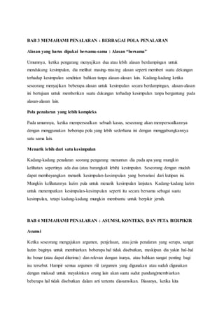 BAB 3 MEMAHAMI PENALARAN : BERBAGAI POLA PENALARAN
Alasan yang harus dipakai bersama-sama : Alasan “bersama”
Umumnya, ketika pengarang menyajikan dua atau lebih alasan berdampingan untuk
mendukung kesimpulan, dia melihat masing-masing alasan seperti memberi suatu dekungan
terhadap kesimpulan sendirian bahkan tanpa alasan-alasan lain. Kadang-kadang ketika
seseorang menyajikan beberapa alasan untuk kesimpulan secara berdampingan, alasan-alasan
ini bertujuan untuk memberikan suatu dukungan terhadap kesimpulan tanpa bergantung pada
alasan-alasan lain.
Pola penalaran yang lebih kompleks
Pada umumnya, ketika mempersoalkan sebuah kasus, seseorang akan mempersoalkannya
dengan menggunakan beberapa pola yang lebih sederhana ini dengan menggabungkannya
satu sama lain.
Menarik lebih dari satu kesimpulan
Kadang-kadang penalaran seorang pengarang menuntun dia pada apa yang mungkin
kelihatan sepertinya ada dua (atau barangkali lebih) kesimpulan. Seseorang dengan mudah
dapat membayangkan menarik kesimpulan-kesimpulan yang bervariasi dari kutipan ini.
Mungkin kelihatannya lazim pula untuk menarik kesimpulan lanjutan. Kadang-kadang lazim
untuk menempatkan kesimpulan-kesimpulan seperti itu secara bersama sebagai suatu
kesimpulan, tetapi kadang-kadang mungkin membantu untuk berpikir jernih.
BAB 4 MEMAHAMI PENALARAN : ASUMSI, KONTEKS, DAN PETA BERPIKIR
Asumsi
Ketika seseorang mengajukan argumen, penjelasan, atau jenis penalaran yang serupa, sangat
lazim baginya untuk membiarkan beberapa hal tidak disebutkan, meskipun dia yakin hal-hal
itu benar (atau dapat diterima) dan relevan dengan isunya, atau bahkan sangat penting bagi
isu tersebut. Hampir semua argumen riil (argumen yang digunakan atau sudah digunakan
dengan maksud untuk meyakinkan orang lain akan suatu sudut pandang)membiarkan
beberapa hal tidak disebutkan dalam arti tertentu diasumsikan. Biasanya, ketika kita
 