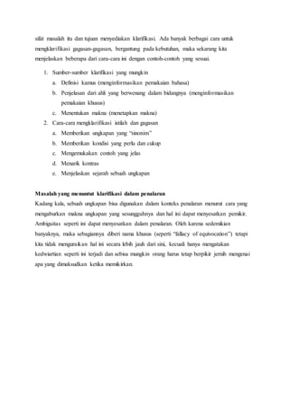 sifat masalah itu dan tujuan menyediakan klarifikasi. Ada banyak berbagai cara untuk
mengklarifikasi gagasan-gagasan, bergantung pada kebutuhan, maka sekarang kita
menjelaskan beberapa dari cara-cara ini dengan contoh-contoh yang sesuai.
1. Sumber-sumber klarifikasi yang mungkin
a. Definisi kamus (menginformasikan pemakaian bahasa)
b. Penjelasan dari ahli yang berwenang dalam bidangnya (menginformasikan
pemakaian khusus)
c. Menentukan makna (menetapkan makna)
2. Cara-cara mengklarifikasi istilah dan gagasan
a. Memberikan ungkapan yang “sinonim”
b. Memberikan kondisi yang perlu dan cukup
c. Mengemukakan contoh yang jelas
d. Menarik kontras
e. Menjelaskan sejarah sebuah ungkapan
Masalah yang menuntut klarifikasi dalam penalaran
Kadang kala, sebuah ungkapan bisa digunakan dalam konteks penalaran menurut cara yang
mengaburkan makna ungkapan yang sesungguhnya dan hal ini dapat menyesatkan pemikir.
Ambiguitas seperti ini dapat menyesatkan dalam penalaran. Oleh karena sedemikian
banyaknya, maka sebagiannya diberi nama khusus (seperti “fallacy of equivocation”) tetapi
kita tidak menguraikan hal ini secara lebih jauh dari sini, kecuali hanya mengatakan
kedwiartian seperti ini terjadi dan sebisa mungkin orang harus tetap berpikir jernih mengenai
apa yang dimaksudkan ketika memikirkan.
 