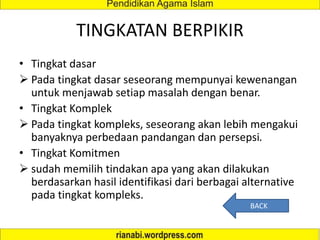 TINGKATAN BERPIKIR
• Tingkat dasar
 Pada tingkat dasar seseorang mempunyai kewenangan
untuk menjawab setiap masalah dengan benar.
• Tingkat Komplek
 Pada tingkat kompleks, seseorang akan lebih mengakui
banyaknya perbedaan pandangan dan persepsi.
• Tingkat Komitmen
 sudah memilih tindakan apa yang akan dilakukan
berdasarkan hasil identifikasi dari berbagai alternative
pada tingkat kompleks.
BACK
 