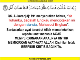 QS. Al-Imran[3]: 191 menyebutkan bahwa, “Ya
Tuhanku, tiadalah Engkau menciptakan ini
dengan sia-sia, Mahasuci Engkau”.
Berdasarkan ayat tersebut Allah memerintahkan
kepada umat manusia AGAR
MEMPERGUNAKAN AKALNYA UNTUK
MEMIKIRKAN AYAT-AYAT ALLAH. Disinilah letak
BERPIKIR KRITIS BAGI KITA.
 