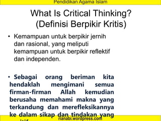What Is Critical Thinking?
(Definisi Berpikir Kritis)
• Kemampuan untuk berpikir jernih
dan rasional, yang meliputi
kemampuan untuk berpikir reflektif
dan independen.
• Sebagai orang beriman kita
hendaklah mengimani semua
firman-firman Allah kemudian
berusaha memahami makna yang
terkandung dan merefleksikannya
ke dalam sikap dan tindakan yang
 
