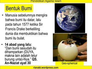 Bentuk Bumi
• Manusia sebelumnya mengira
bahwa bumi itu datar, lalu
pada tahun 1577 ketika Sir
Francis Drake berkeliling
dunia dia membuktikan bahwa
bumi itu bulat.
• 14 abad yang lalu:
“Dan bumi sesudah itu
dihamparkan (DUYA,
makna lain adalah telur
burung unta)-Nya.” QS.
An-Naziat ayat 30 Geo-spherical
 