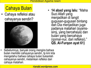 Cahaya Bulan
• Cahaya refleksi atau
cahayanya sendiri?
• 14 abad yang lalu: “Maha
Suci Allah yang
menjadikan di langit
gugusan-gugusan bintang
dan Dia menjadikan juga
padanya matahari (syams-
siroj, yang bercahaya) dan
bulan yang bercahaya
(qomar-nur, dari refleksi).”
QS. Al-Furqon ayat 61)
• Sebelumnya, banyak orang mengira bahwa
bulan memiliki cahayanya sendiri, tp kini kita
mengetahui bahwa cahaya bulan bukanlah
cahayanya sendiri, melainkan refleksi dari
cahaya matahari.
 