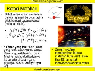 Rotasi Matahari
• Sebelumnya, orang memahami
bahwa matahari berputar tapi ia
tidak berotasi pada porosnya
(matahari statis).
• 14 abad yang lalu: “Dan Dialah
yang telah menciptakan malam
dan siang, matahari dan bulan.
Masing-masing dari keduanya
itu beredar di dalam garis
edarnya.” QS. Al-Anbiya’ ayat
33)
• Zaman modern
membuktikan bahwa
matahari buth waktu kira-
kira 25 hari untuk
menyelesaikan satu rotasi.
• َّ‫الل‬ َ‫ق‬َ‫ل‬َ‫خ‬ ‫ي‬ِ‫ذ‬َّ‫ال‬ َ‫و‬ُ‫ه‬ َ‫و‬
َ‫ار‬َ‫ه‬َّ‫ن‬‫ال‬ َ‫و‬ َ‫ل‬ْ‫ي‬
َ‫ر‬َ‫م‬َ‫ق‬ْ‫ال‬ َ‫و‬ َ‫س‬ْ‫م‬َّ‫ش‬‫ال‬ َ‫و‬
ٍ‫ك‬َ‫ل‬َ‫ف‬ ‫ي‬ِ‫ف‬ ٌّ‫ل‬ُ‫ك‬ ۖ
َ‫ون‬ُ‫ح‬َ‫ب‬ْ‫س‬َ‫ي‬
[
٢١:٣٣
]
 