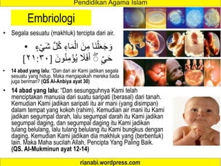 Embriologi
• Segala sesuatu (makhluk) tercipta dari air.
• 14 abad yang lalu: “Dan dari air Kami jadikan segala
sesuatu yang hidup. Maka mengapakah mereka tiada
juga beriman? (QS Al-Anbiya ayat 30)
• ُ‫ك‬ ِ‫اء‬َ‫م‬ْ‫ال‬ َ‫ن‬ِ‫م‬ ‫َا‬‫ن‬ْ‫ل‬َ‫ع‬َ‫ج‬ َ‫و‬
ٍ‫ء‬ْ‫َي‬‫ش‬ َّ‫ل‬
ٍ‫ي‬َ‫ح‬
‫و‬ُ‫ن‬ِ‫م‬ْ‫ؤ‬ُ‫ي‬ َ
‫ال‬َ‫ف‬َ‫أ‬ ۖ
َ‫ن‬
[
٢١:٣٠
]
• 14 abad yang lalu: “Dan sesungguhnya Kami telah
menciptakan manusia dari suatu saripati (berasal) dari tanah.
Kemudian Kami jadikan saripati itu air mani (yang disimpan)
dalam tempat yang kokoh (rahim). Kemudian air mani itu Kami
jadikan segumpal darah, lalu segumpal darah itu Kami jadikan
segumpal daging, dan segumpal daging itu Kami jadikan
tulang belulang, lalu tulang belulang itu Kami bungkus dengan
daging. Kemudian Kami jadikan dia makhluk yang (berbentuk)
lain. Maka Maha sucilah Allah, Pencipta Yang Paling Baik.
(QS. Al-Mukminun ayat 12-14)
 