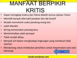 MANFAAT BERPIKIR
KRITIS
• Dapat menagkap makna dan hikma dibalik semua ciptaan Tuhan
• Memiliki banyak alternatif jawaban dan ide kreatif
• Mudah memahami sudut pandang orang lain
• Lebih Mandiri
• Sering menemukan peluang baru
• Meminimalkan salah persepsi
• Tidak mudah ditipu
• Menjadi arif dalam menghadapi lingkungan yang membuat tidak
nyaman
• Mendorong untuk melakukan penelitian untuk menemukan sains dan
teknologi BACK
 