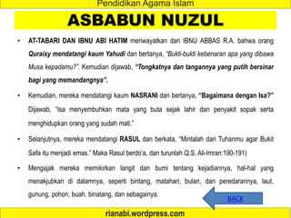 ASBABUN NUZUL
• AT-TABARI DAN IBNU ABI HATIM meriwayatkan dari IBNU ABBAS R.A. bahwa orang
Quraisy mendatangi kaum Yahudi dan bertanya, “Bukti-bukti kebenaran apa yang dibawa
Musa kepadamu?”. Kemudian dijawab, “Tongkatnya dan tangannya yang putih bersinar
bagi yang memandangnya”.
• Kemudian, mereka mendatangi kaum NASRANI dan bertanya, “Bagaimana dengan Isa?”
Dijawab, “Isa menyembuhkan mata yang buta sejak lahir dan penyakit sopak serta
menghidupkan orang yang sudah mati.”
• Selanjutnya, mereka mendatangi RASUL dan berkata, “Mintalah dari Tuhanmu agar Bukit
Safa itu menjadi emas.” Maka Rasul berdo’a, dan turunlah Q.S. Ali-Imran:190-191)
• Mengajak mereka memikirkan langit dan bumi tentang kejadiannya, hal-hal yang
menakjubkan di dalamnya, seperti bintang, matahari, bulan, dan peredarannya, laut,
gunung, pohon, buah, binatang, dan sebagainya.
BACK
 