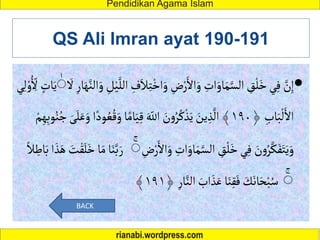 QS Ali Imran ayat 190-191

ْ‫اخ‬َ‫و‬ ِ
‫ض‬ْ‫ر‬َ‫األ‬َ‫و‬ ِ
‫ات‬َ‫او‬َ‫م‬َّ‫الس‬ ِ
‫ق‬
ْ
‫ل‬َ‫خ‬‫ي‬ِ‫ف‬ َّ
‫ن‬ِ‫إ‬
‫ا‬َ‫ه‬َّ‫الن‬َ‫و‬ ِ
‫ل‬ْ‫ي‬َّ‫الل‬ ِ
‫ف‬َ‫ال‬ِ‫ت‬
َ
‫أل‬ ِ‫ر‬
ٰ
‫ي‬ِ‫ل‬ ْ‫و‬ُ ِ
ِ
‫أل‬ ٍ
‫ات‬َ‫ي‬
﴿ ِ‫اب‬َ‫ب‬
ْ
‫ل‬َ‫األ‬
١٩٠
‫ا‬َ‫ي‬ِ‫ق‬ َ ِ
‫اّلل‬ َ
‫ن‬‫و‬ُ‫ر‬ُ‫ك‬
ْ
‫ذ‬َ‫ي‬ َ
‫ين‬ ِ‫ذ‬
َّ
‫ال‬ ﴾
ُ‫ن‬ُ‫ج‬ َ‫ى‬َ‫ل‬َ‫ع‬َ‫و‬ ‫ا‬ً‫ود‬ ُ‫ع‬ُ‫ق‬َ‫و‬‫ا‬ً‫م‬
ْ‫م‬ِ‫ه‬ِ‫ب‬‫و‬
َ‫و‬ ِ
‫ات‬َ‫او‬َ‫م‬َّ‫الس‬ ِ
‫ق‬
ْ
‫ل‬َ‫خ‬‫ي‬ِ‫ف‬ َ
‫ن‬‫و‬ُ‫ر‬َّ‫ك‬َ‫ف‬َ‫ت‬َ‫ي‬َ‫و‬
ِ
‫ض‬ْ‫ر‬َ‫األ‬
ٰ
َ
‫ت‬ْ‫ق‬َ‫ل‬َ‫خ‬‫ا‬َ‫م‬‫ا‬َ‫ن‬َّ‫ب‬ َ‫ر‬
ً‫ال‬ ِ
‫اط‬َ‫ب‬‫ا‬ َ‫ذ‬َ‫ه‬
ٰ
﴿ ِ‫ار‬َّ‫الن‬ َ
‫اب‬ َ‫ذ‬َ‫ع‬ ‫ا‬َ‫ن‬ِ‫ق‬َ‫ف‬ َ
‫ك‬َ‫ان‬َ‫ح‬ْ‫ب‬ُ‫س‬
١٩١
﴾
BACK
 