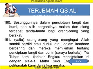 TERJEMAH QS ALI
IMRAN 190-191
190. Sesungguhnya dalam penciptaan langit dan
bumi, dan silih bergantinya malam dan siang
terdapat tanda-tanda bagi orang-orang yang
berakal,
191. (yaitu) orang-orang yang mengingat Allah
sambil berdiri atau duduk atau dalam keadaan
berbaring dan mereka memikirkan tentang
penciptaan langit dan bumi (seraya berkata): "Ya
Tuhan kami, tiadalah Engkau menciptakan ini
dengan sia-sia. Maha Suci Engkau, maka
peliharalah kami dari siksa neraka.
BACK
 