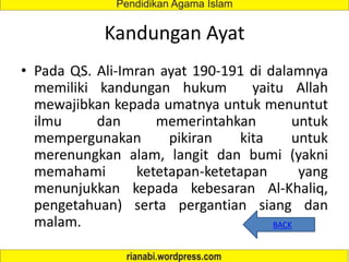 Kandungan Ayat
• Pada QS. Ali-Imran ayat 190-191 di dalamnya
memiliki kandungan hukum yaitu Allah
mewajibkan kepada umatnya untuk menuntut
ilmu dan memerintahkan untuk
mempergunakan pikiran kita untuk
merenungkan alam, langit dan bumi (yakni
memahami ketetapan-ketetapan yang
menunjukkan kepada kebesaran Al-Khaliq,
pengetahuan) serta pergantian siang dan
malam. BACK
 