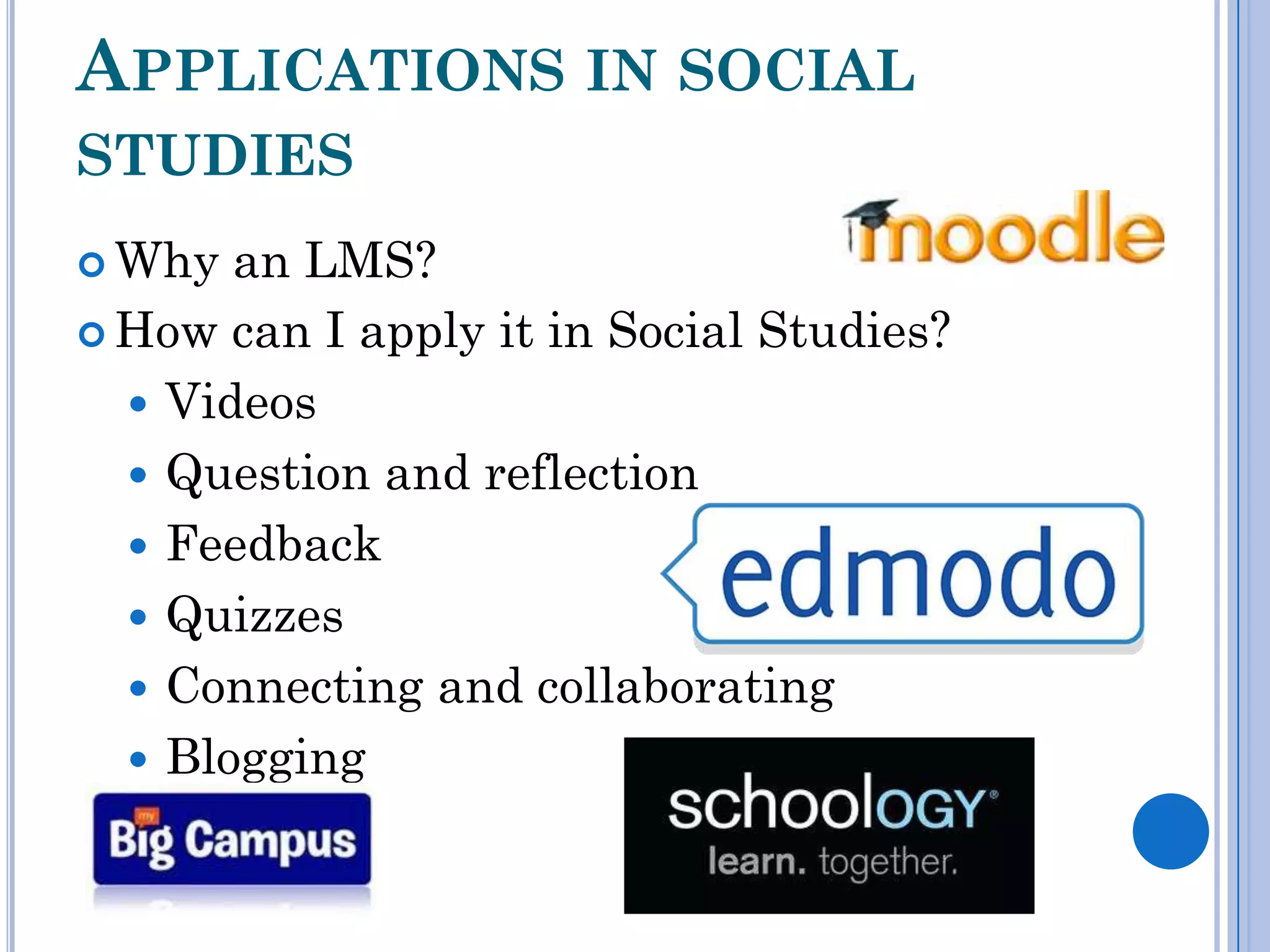 APPLICATIONS IN SOCIAL
STUDIES
 Why  an LMS?
 How can I apply it in Social Studies?

   Videos
   Question and reflection
   Feedback
   Quizzes
   Connecting and collaborating
   Blogging
 