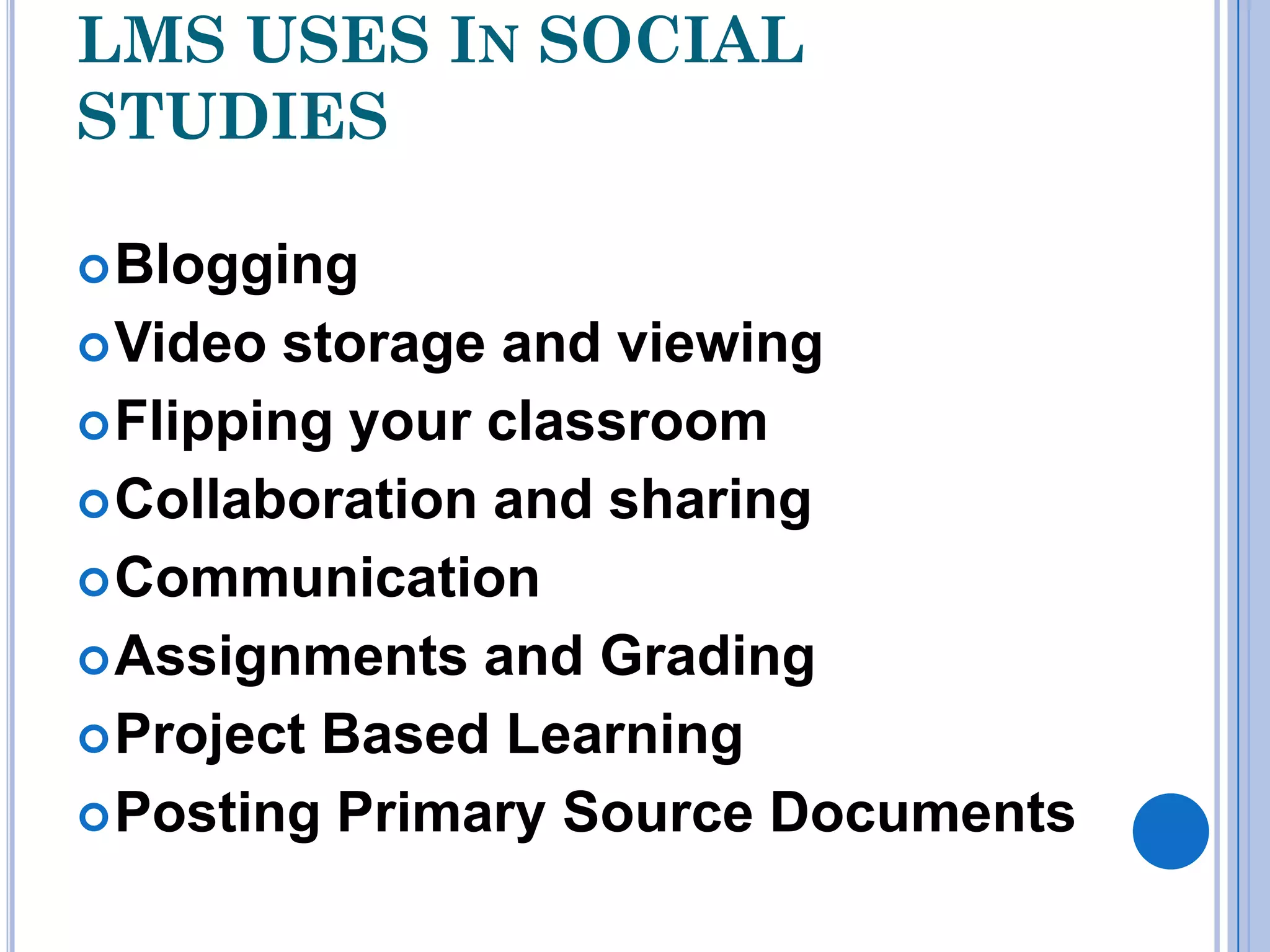 LMS USES IN SOCIAL
STUDIES

 Blogging
 Video storage and viewing
 Flipping your classroom
 Collaboration and sharing
 Communication
 Assignments and Grading
 Project Based Learning
 Posting Primary Source Documents
 