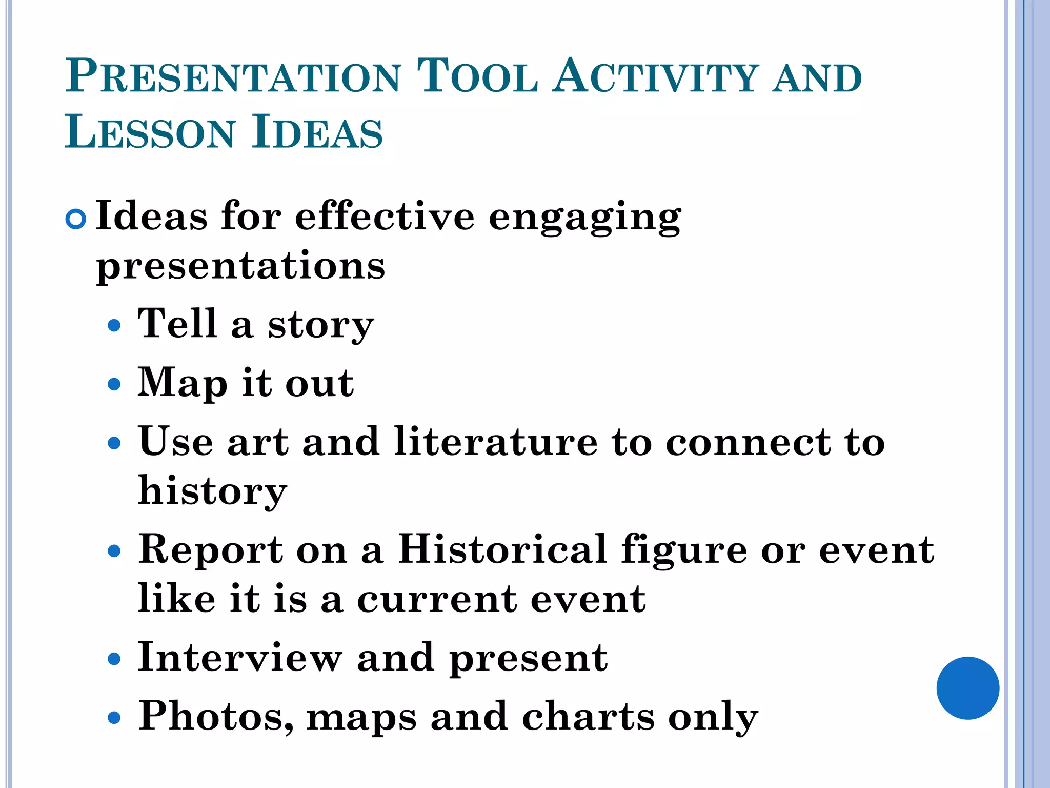 PRESENTATION TOOL ACTIVITY AND
LESSON IDEAS
 Ideasfor effective engaging
 presentations
  Tell a story
  Map it out
  Use art and literature to connect to
   history
  Report on a Historical figure or event
   like it is a current event
  Interview and present
  Photos, maps and charts only
 