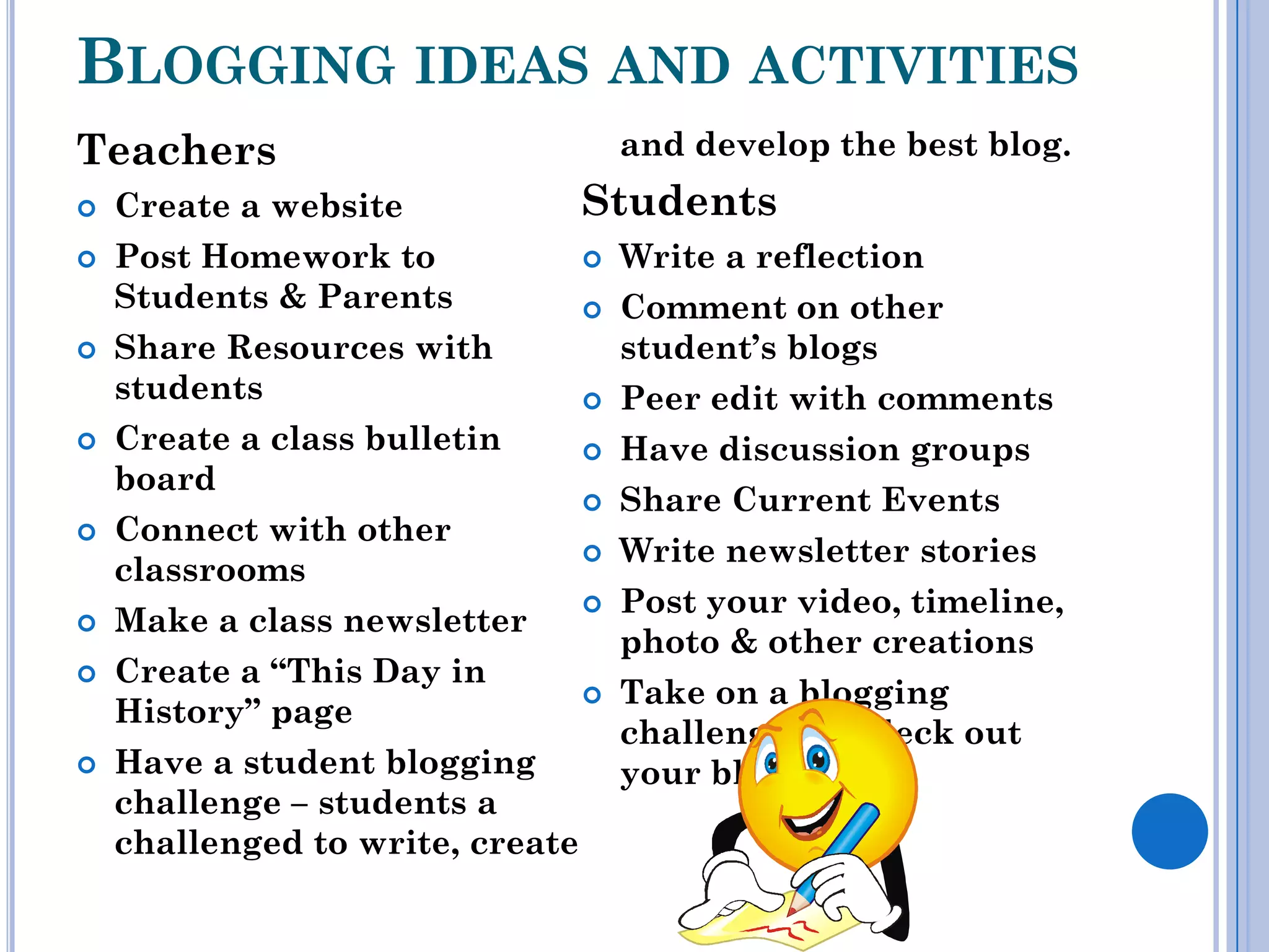 BLOGGING IDEAS AND ACTIVITIES
Teachers                              and develop the best blog.
   Create a website              Students
   Post Homework to                 Write a reflection
    Students & Parents               Comment on other
   Share Resources with              student’s blogs
    students                         Peer edit with comments
   Create a class bulletin          Have discussion groups
    board
                                     Share Current Events
   Connect with other
                                     Write newsletter stories
    classrooms
                                     Post your video, timeline,
   Make a class newsletter
                                      photo & other creations
   Create a “This Day in
                                     Take on a blogging
    History” page
                                      challenge and deck out
   Have a student blogging           your blog.
    challenge – students a
    challenged to write, create
 