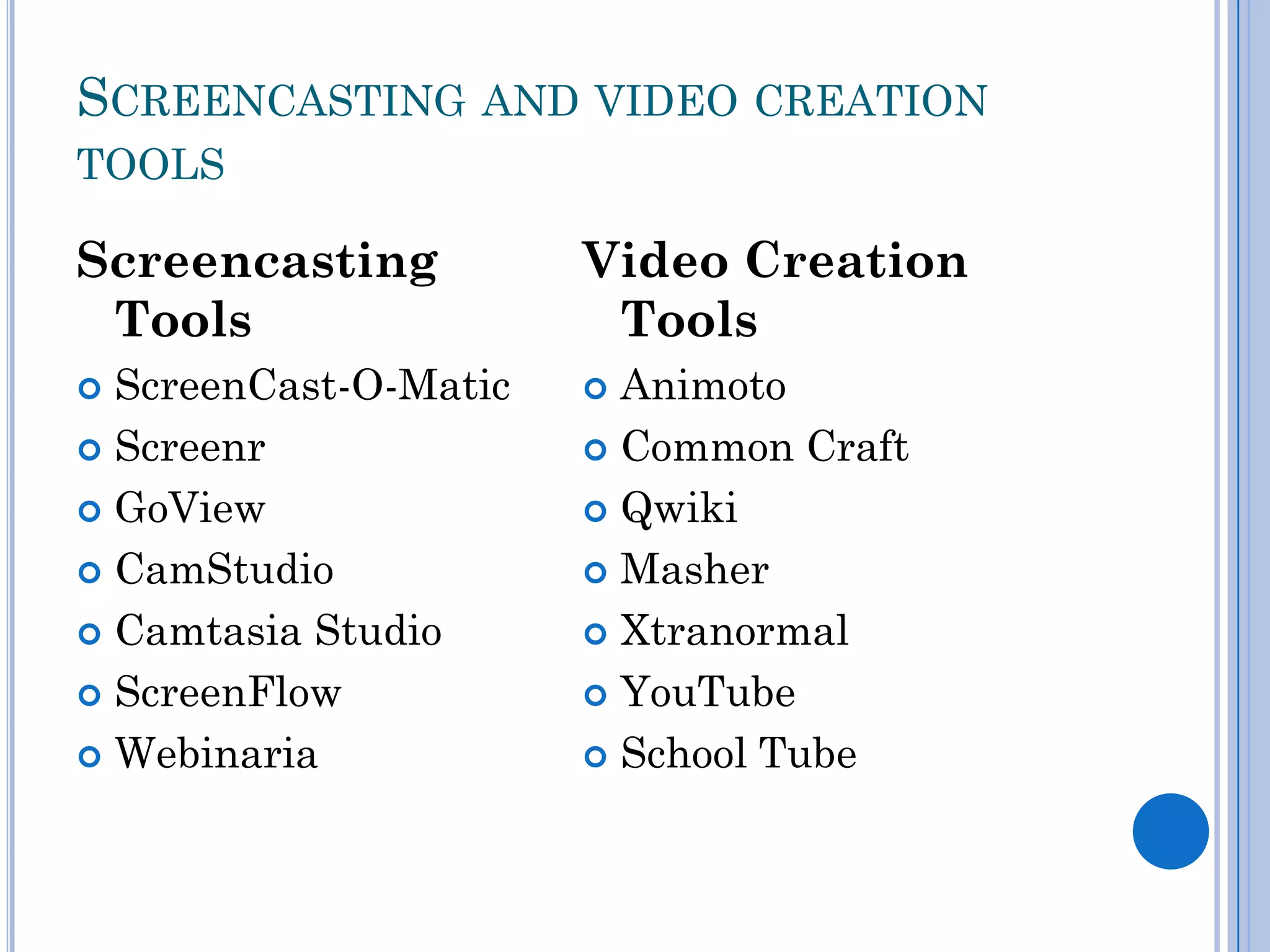 SCREENCASTING AND VIDEO CREATION
TOOLS

Screencasting          Video Creation
 Tools                  Tools
 ScreenCast-O-Matic    Animoto
 Screenr               Common Craft

 GoView                Qwiki

 CamStudio             Masher

 Camtasia Studio       Xtranormal

 ScreenFlow            YouTube

 Webinaria             School Tube
 