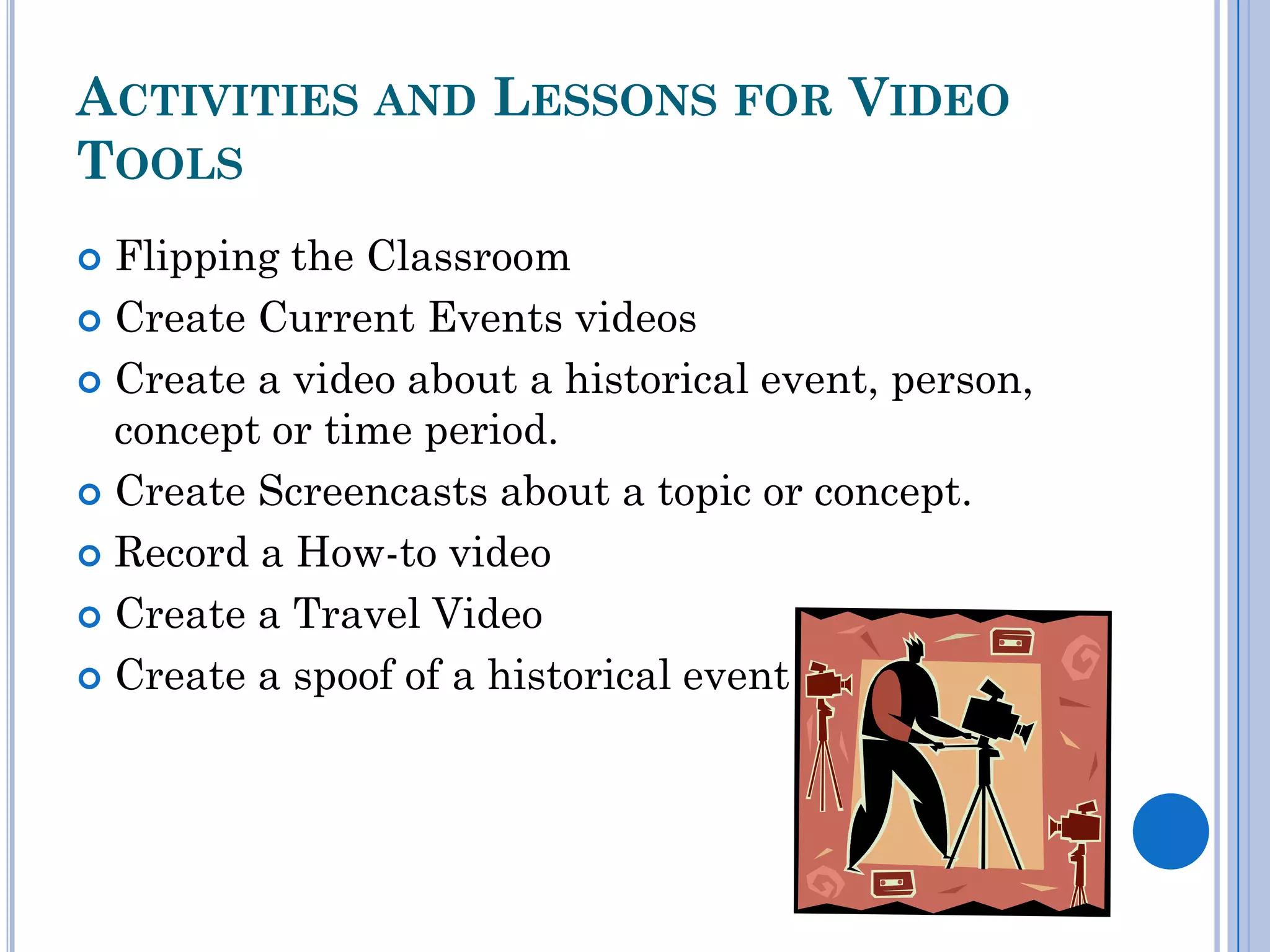 ACTIVITIES AND LESSONS FOR VIDEO
TOOLS
 Flipping the Classroom
 Create Current Events videos

 Create a video about a historical event, person,
  concept or time period.
 Create Screencasts about a topic or concept.

 Record a How-to video

 Create a Travel Video

 Create a spoof of a historical event
 