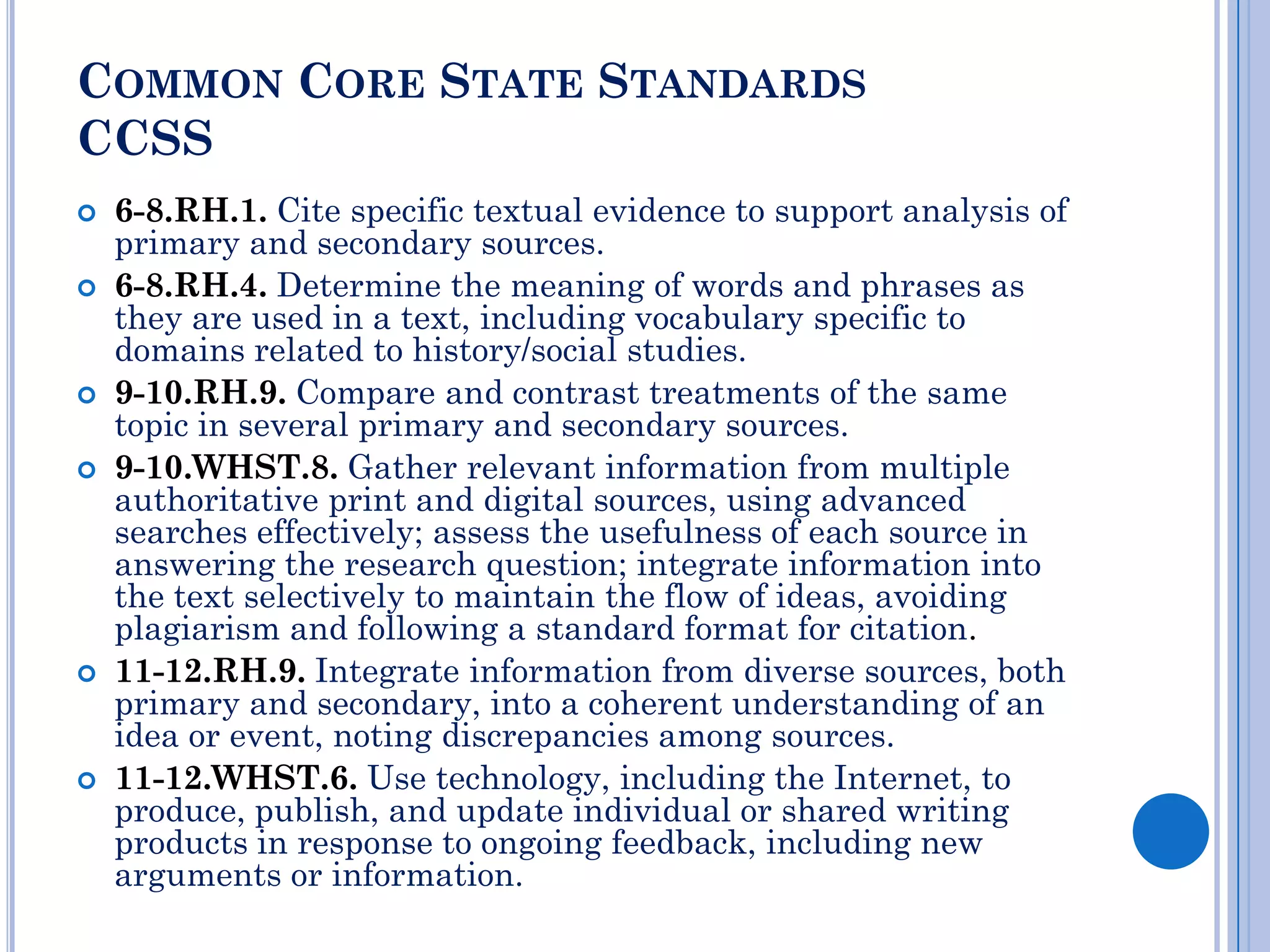COMMON CORE STATE STANDARDS
CCSS
   6-8.RH.1. Cite specific textual evidence to support analysis of
    primary and secondary sources.
   6-8.RH.4. Determine the meaning of words and phrases as
    they are used in a text, including vocabulary specific to
    domains related to history/social studies.
   9-10.RH.9. Compare and contrast treatments of the same
    topic in several primary and secondary sources.
   9-10.WHST.8. Gather relevant information from multiple
    authoritative print and digital sources, using advanced
    searches effectively; assess the usefulness of each source in
    answering the research question; integrate information into
    the text selectively to maintain the flow of ideas, avoiding
    plagiarism and following a standard format for citation.
   11-12.RH.9. Integrate information from diverse sources, both
    primary and secondary, into a coherent understanding of an
    idea or event, noting discrepancies among sources.
   11-12.WHST.6. Use technology, including the Internet, to
    produce, publish, and update individual or shared writing
    products in response to ongoing feedback, including new
    arguments or information.
 