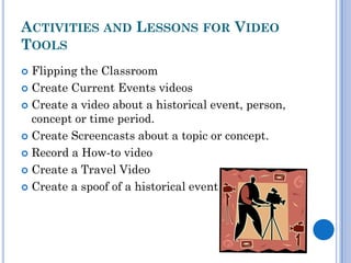 ACTIVITIES AND LESSONS FOR VIDEO
TOOLS
 Flipping the Classroom
 Create Current Events videos

 Create a video about a historical event, person,
  concept or time period.
 Create Screencasts about a topic or concept.

 Record a How-to video

 Create a Travel Video

 Create a spoof of a historical event
 