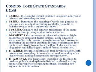 COMMON CORE STATE STANDARDS
CCSS
   6-8.RH.1. Cite specific textual evidence to support analysis of
    primary and secondary sources.
   6-8.RH.4. Determine the meaning of words and phrases as
    they are used in a text, including vocabulary specific to
    domains related to history/social studies.
   9-10.RH.9. Compare and contrast treatments of the same
    topic in several primary and secondary sources.
   9-10.WHST.8. Gather relevant information from multiple
    authoritative print and digital sources, using advanced
    searches effectively; assess the usefulness of each source in
    answering the research question; integrate information into
    the text selectively to maintain the flow of ideas, avoiding
    plagiarism and following a standard format for citation.
   11-12.RH.9. Integrate information from diverse sources, both
    primary and secondary, into a coherent understanding of an
    idea or event, noting discrepancies among sources.
   11-12.WHST.6. Use technology, including the Internet, to
    produce, publish, and update individual or shared writing
    products in response to ongoing feedback, including new
    arguments or information.
 