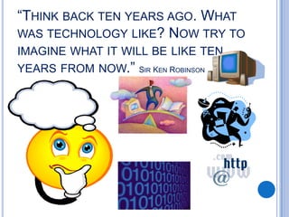 “THINK BACK TEN YEARS AGO. WHAT
WAS TECHNOLOGY LIKE? NOW TRY TO
IMAGINE WHAT IT WILL BE LIKE TEN
YEARS FROM NOW.” SIR KEN ROBINSON
 