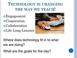 TECHNOLOGY IS CHANGING
      THE WAY WE TEACH!
 Engagement
 Cooperation
 Collaboration
 Life   Long Learner

Where does technology fit in to what
we are doing?
What are the goals for the day?
 