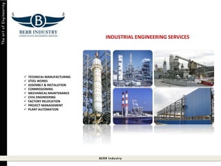 BERR Indust ry 
The art of Engineering 
 TECHNICAL MANUFACTURING 
 STEEL WORKS 
 ASSEMBLY & INSTALATION 
 COMMISSIONING 
 MECHANICAL MAINTENANCE 
 CIVIL ENGINEERING 
 FACTORY RELOCATION 
 PROJECT MANAGEMENT 
 PLANT AUTOMATION 
INDUSTRIAL ENGINEERING SERVICES 
 