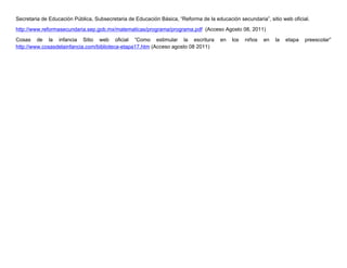 Secretaria de Educación Pública, Subsecretaria de Educación Básica, “Reforma de la educación secundaria”, sitio web oficial.
http://www.reformasecundaria.sep.gob.mx/matematicas/programa/programa.pdf (Acceso Agosto 08, 2011)
Cosas de la infancia Sitio web oficial “Como estimular la escritura                   en   los   niños   en   la   etapa   preescolar”
http://www.cosasdelainfancia.com/biblioteca-etapa17.htm (Acceso agosto 08 2011)
 