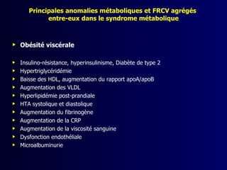 Principales anomalies métaboliques et FRCV agrégés
             entre-eux dans le syndrome métabolique



   Obésité viscérale

   Insulino-résistance, hyperinsulinisme, Diabète de type 2
   Hypertriglycéridémie
   Baisse des HDL, augmentation du rapport apoA/apoB
   Augmentation des VLDL
   Hyperlipidémie post-prandiale
   HTA systolique et diastolique
   Augmentation du fibrinogène
   Augmentation de la CRP
   Augmentation de la viscosité sanguine
   Dysfonction endothéliale
   Microalbuminurie
 