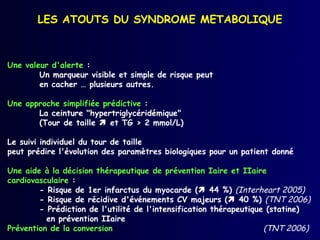 LES ATOUTS DU SYNDROME METABOLIQUE



Une valeur d'alerte :
        Un marqueur visible et simple de risque peut
        en cacher … plusieurs autres.

Une approche simplifiée prédictive :
       La ceinture "hypertriglycéridémique"
       (Tour de taille  et TG > 2 mmol/L)

Le suivi individuel du tour de taille
peut prédire l'évolution des paramètres biologiques pour un patient donné

Une aide à la décision thérapeutique de prévention Iaire et IIaire
cardiovasculaire :
        - Risque de 1er infarctus du myocarde ( 44 %) (Interheart 2005)
        - Risque de récidive d'événements CV majeurs ( 40 %) (TNT 2006)
        - Prédiction de l'utilité de l'intensification thérapeutique (statine)
          en prévention IIaire
Prévention de la conversion                                         (TNT 2006)
 