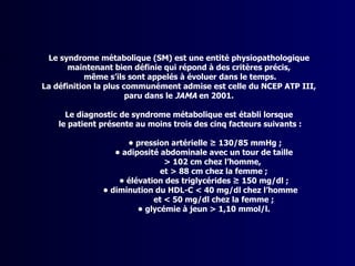 Le syndrome métabolique (SM) est une entité physiopathologique
       maintenant bien définie qui répond à des critères précis,
            même s’ils sont appelés à évoluer dans le temps.
La définition la plus communément admise est celle du NCEP ATP III,
                       paru dans le JAMA en 2001.

      Le diagnostic de syndrome métabolique est établi lorsque
    le patient présente au moins trois des cinq facteurs suivants :

                     • pression artérielle ≥ 130/85 mmHg ;
                  • adiposité abdominale avec un tour de taille
                               > 102 cm chez l’homme,
                              et > 88 cm chez la femme ;
                   • élévation des triglycérides ≥ 150 mg/dl ;
               • diminution du HDL-C < 40 mg/dl chez l’homme
                            et < 50 mg/dl chez la femme ;
                        • glycémie à jeun > 1,10 mmol/l.
 