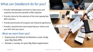 • Provide methodologies and tools to help assess and
maximise the business benefits of BDT adoption
• Provide criteria for the selection of the most appropriate
BDTs solutions
• Provide benchmarks of European and industrial significance
• Provide a questionnaire tool comparing your choices and
your KPIs with your peers
DataBench Project - GA Nr 780966 15
What can DataBench do for you?
What we want from you?
 Expression of interest to become a case study
your Big Data KPIs
 Answer a survey on your Big Data experiences
09/04/2019
 