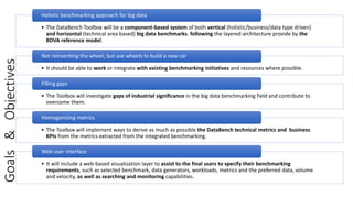 Goals&Objectives
• The DataBench Toolbox will be a component-based system of both vertical (holistic/business/data type driven)
and horizontal (technical area based) big data benchmarks. following the layered architecture provide by the
BDVA reference model.
Holistic benchmarking approach for big data
• It should be able to work or integrate with existing benchmarking initiatives and resources where possible.
Not reinventing the wheel, but use wheels to build a new car
• The Toolbox will investigate gaps of industrial significance in the big data benchmarking field and contribute to
overcome them.
Filling gaps
• The Toolbox will implement ways to derive as much as possible the DataBench technical metrics and business
KPIs from the metrics extracted from the integrated benchmarking.
Homogenising metrics
• It will include a web-based visualization layer to assist to the final users to specify their benchmarking
requirements, such as selected benchmark, data generators, workloads, metrics and the preferred data, volume
and velocity, as well as searching and monitoring capabilities.
Web user interface
 