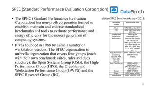 SPEC (Standard Performance Evaluation Corporation)
• The SPEC (Standard Performance Evaluation
Corporation) is a non-profit corporation formed to
establish, maintain and endorse standardized
benchmarks and tools to evaluate performance and
energy efficiency for the newest generation of
computing systems.
• It was founded in 1988 by a small number of
workstation vendors. The SPEC organization is
umbrella organization that covers four groups (each
with their own benchmark suites, rules and dues
structure): the Open Systems Group (OSG), the High-
Performance Group (HPG), the Graphics and
Workstation Performance Group (GWPG) and the
SPEC Research Group (RG).
28
Active SPEC Benchmarks as of 2018:
 
